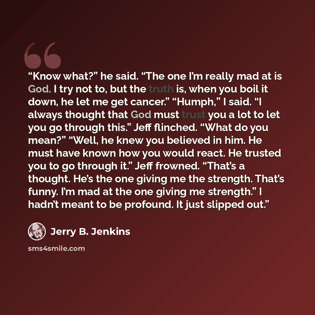 “Know what?” he said. “The one I’m really mad at is God. I try not to, but the truth is, when you boil it down, he let me get cancer.” “Humph,” I said. “I always thought that God must trust you a lot to let you go through this.” Jeff flinched. “What do you mean?” “Well, he knew you believed in him…” quote by Jerry B. Jenkins
