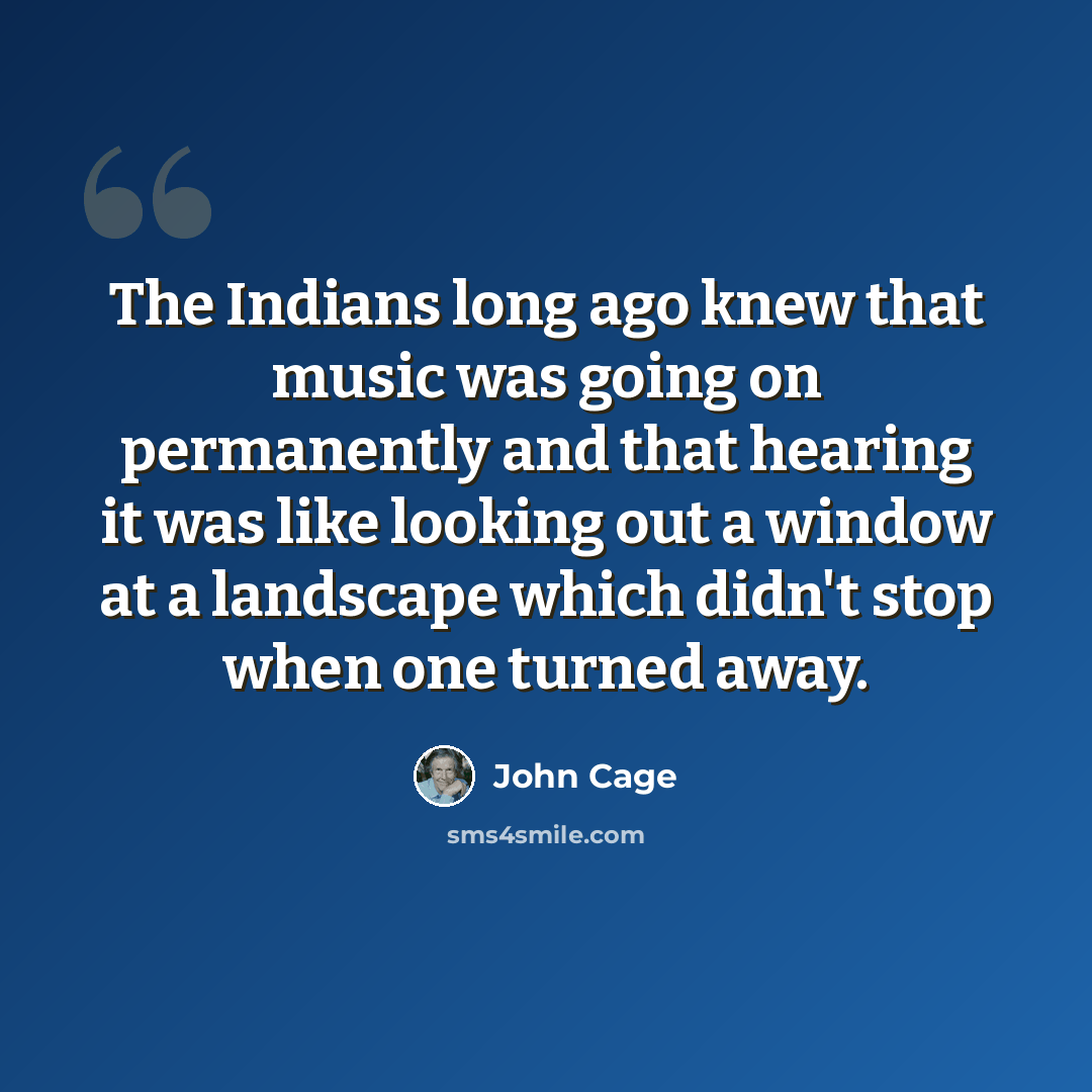 “The Indians long ago knew that music was going on permanently and that hearing it was like looking out a window at a landscape which didn't stop when one turned away.” quote by John Cage