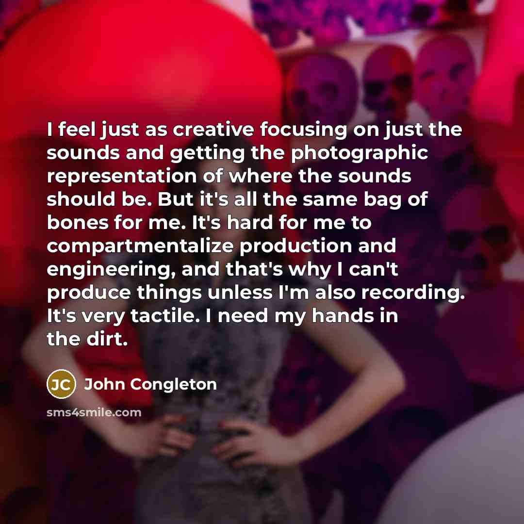 “I feel just as creative focusing on just the sounds and getting the photographic representation of where the sounds should be. But it's all the same bag of bones for me. It's hard for me to compartmentalize production and engineering, and that's why I can't produce things unless I'm also…” quote by John Congleton