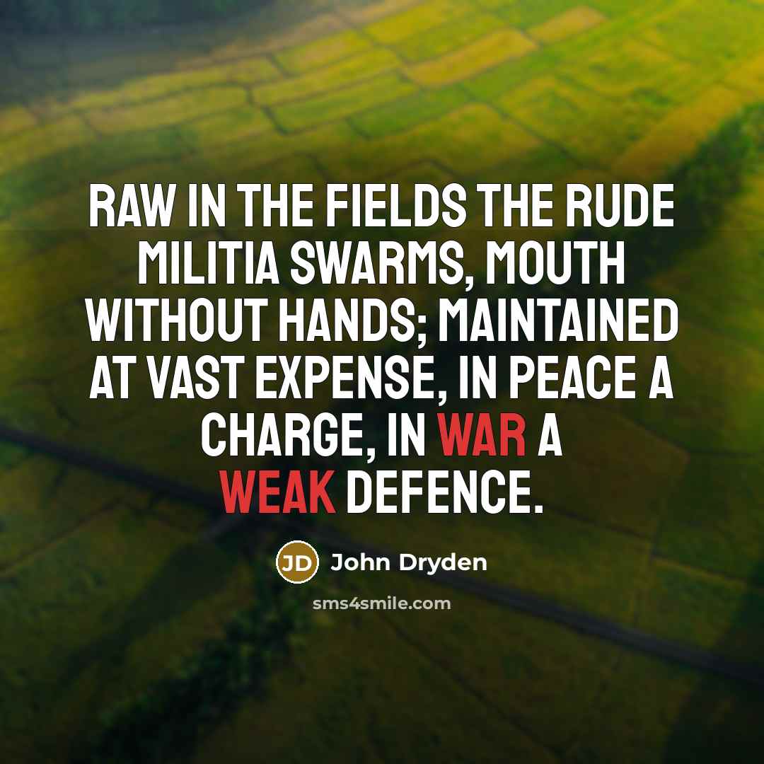“Raw in the fields the rude militia swarms, Mouth without hands; maintained at vast expense, In peace a charge, in war a weak defence.” quote by John Dryden