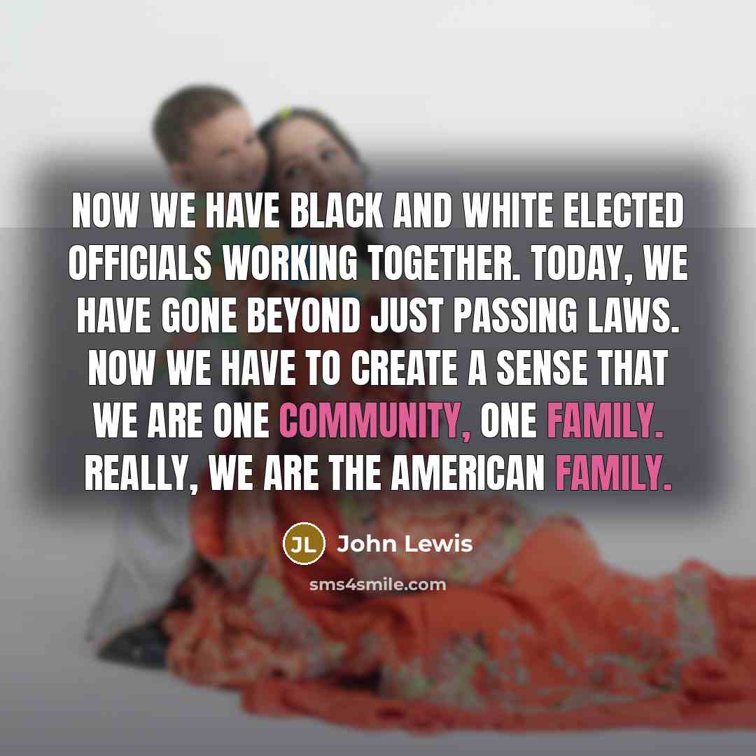“Now we have black and white elected officials working together. Today, we have gone beyond just passing laws. Now we have to create a sense that we are one community, one family. Really, we are the American family.” quote by John Lewis