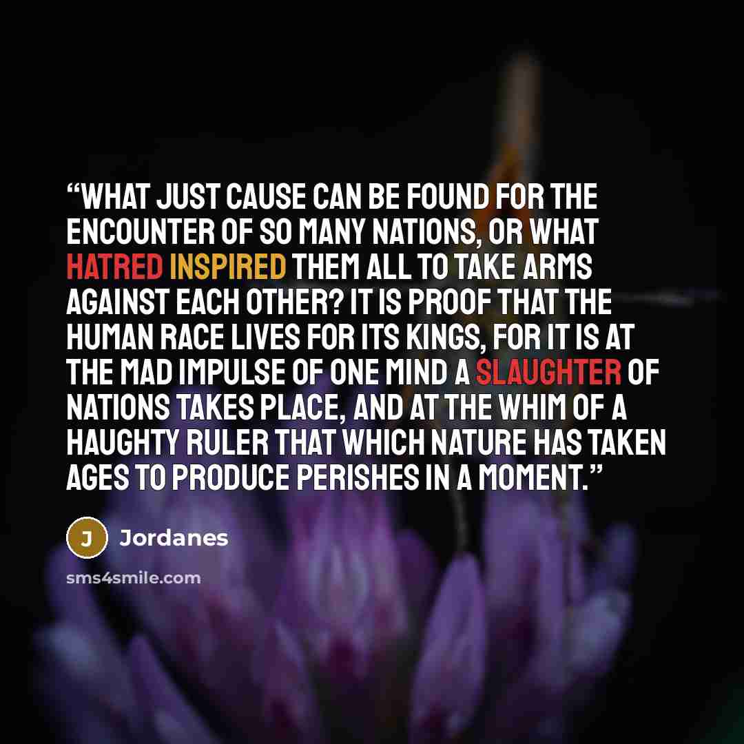 “What just cause can be found for the encounter of so many nations, or what hatred inspired them all to take arms against each other? It is proof that the human race lives for its kings, for it is at the mad impulse of one mind a slaughter of nations takes place, and at the whim of a haughty ruler…” quote by Jordanes
