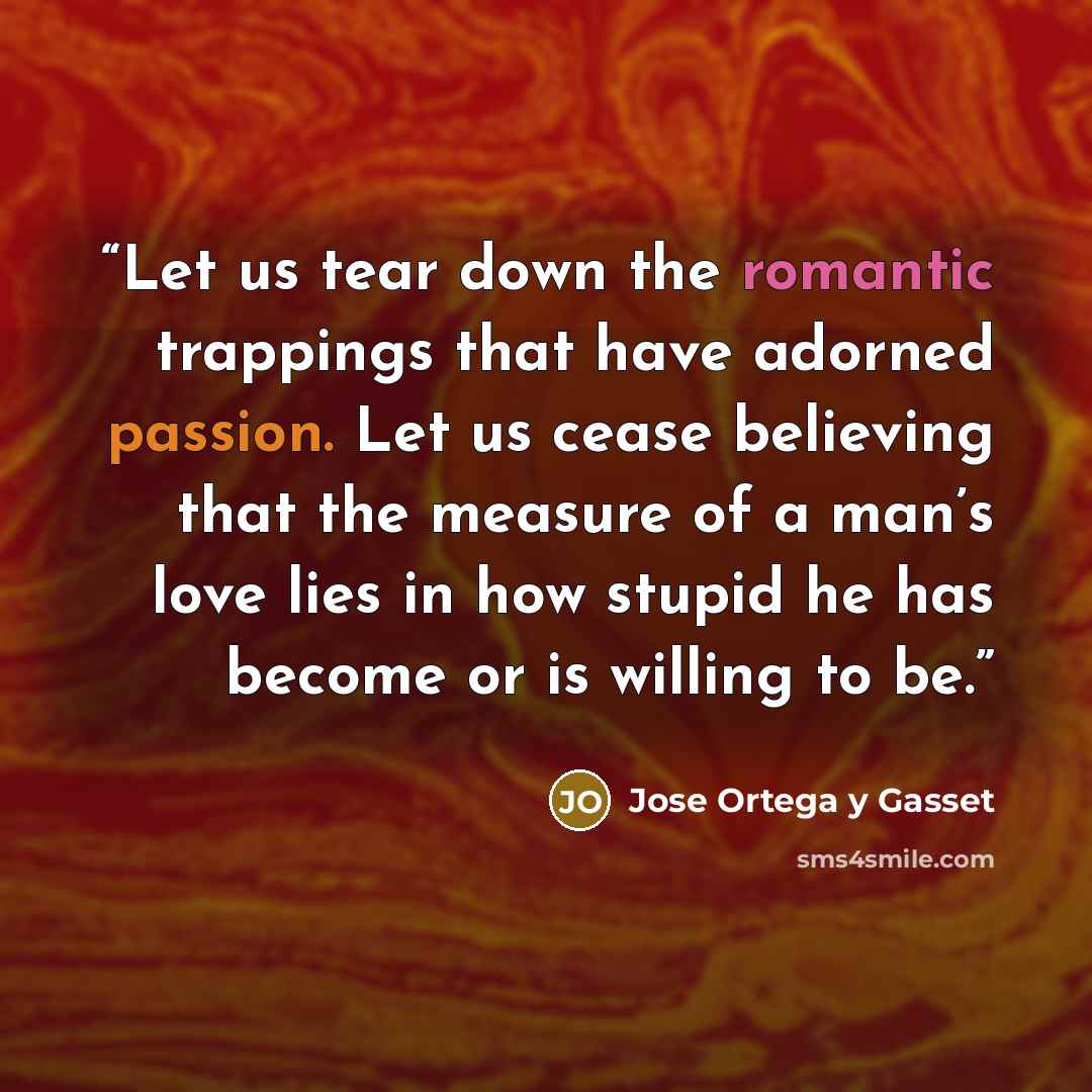 “Let us tear down the romantic trappings that have adorned passion. Let us cease believing that the measure of a man’s love lies in how stupid he has become or is willing to be.” quote by José Ortega y Gasset