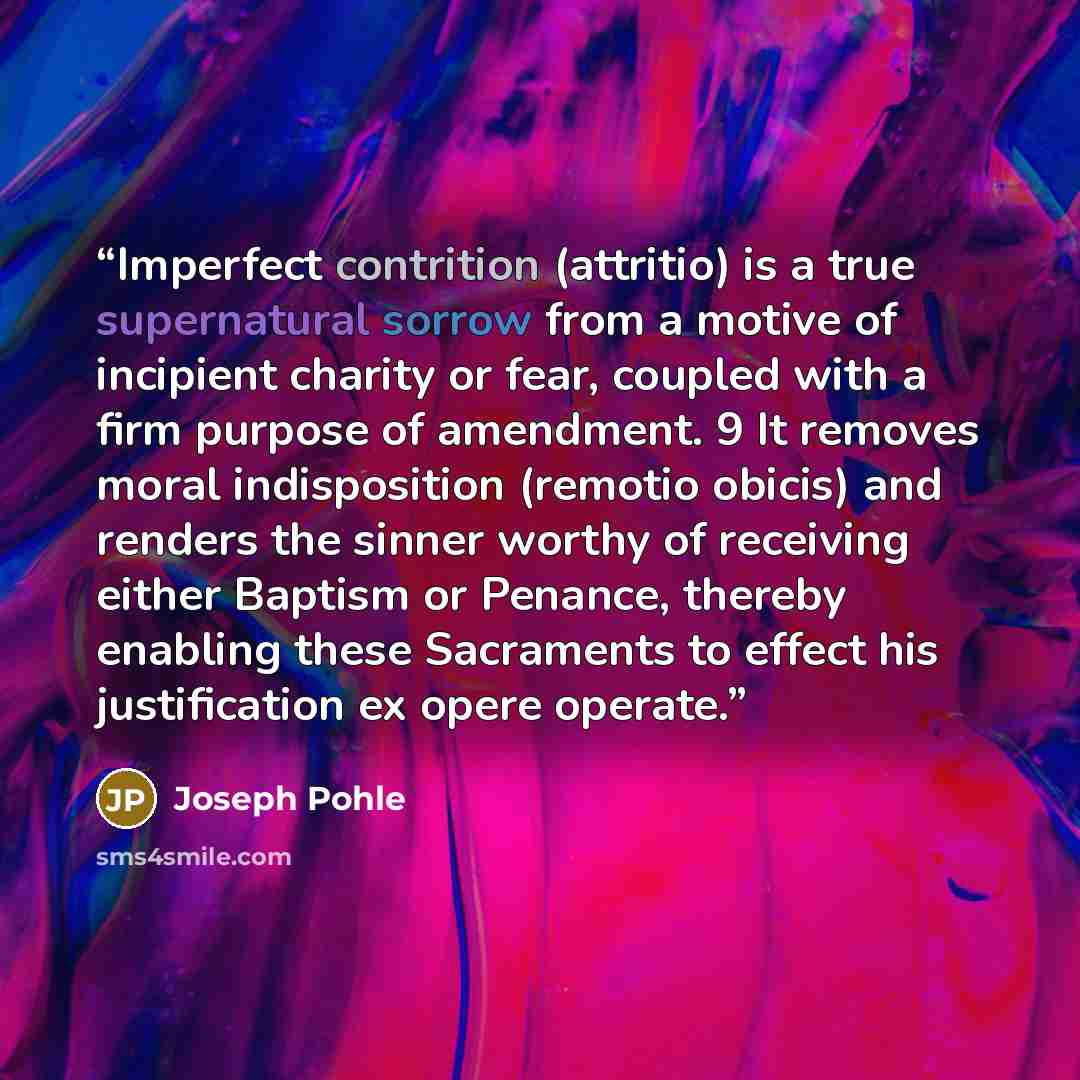 “Imperfect contrition (attritio) is a true supernatural sorrow from a motive of incipient charity or fear, coupled with a firm purpose of amendment. 9 It removes moral indisposition (remotio obicis) and renders the sinner worthy of receiving either Baptism or Penance, thereby enabling these…” quote by Joseph Pohle