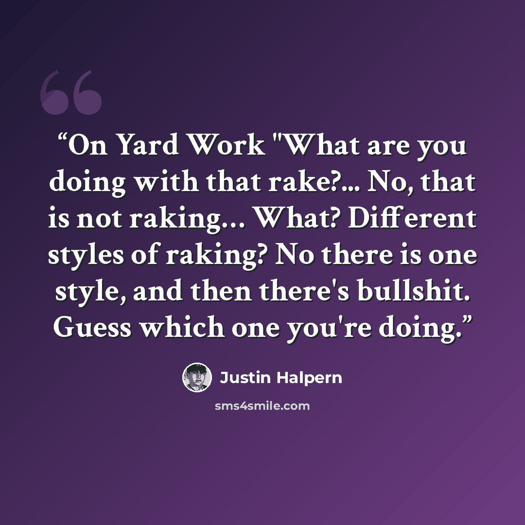 “On Yard Work "What are you doing with that rake?... No, that is not raking… What? Different styles of raking? No there is one style, and then there's bullshit. Guess which one you're doing.” quote by Justin Halpern