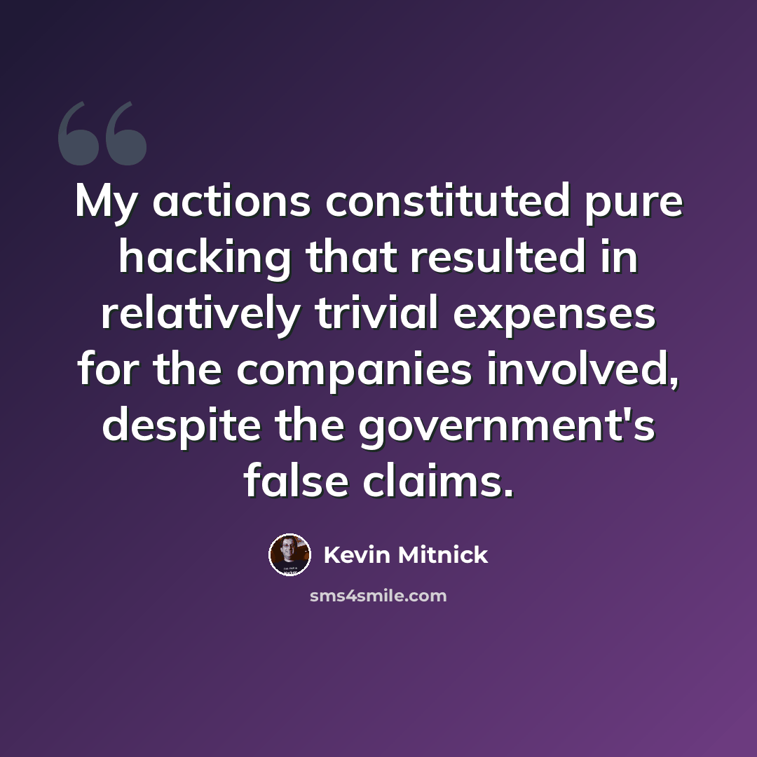 “My actions constituted pure hacking that resulted in relatively trivial expenses for the companies involved, despite the government's false claims.” quote by Kevin Mitnick