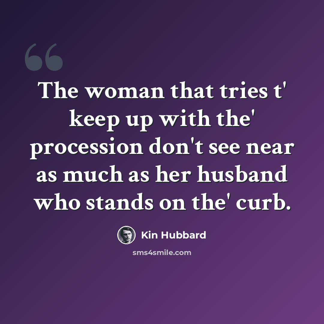 “The woman that tries t' keep up with the' procession don't see near as much as her husband who stands on the' curb.” quote by Kin Hubbard