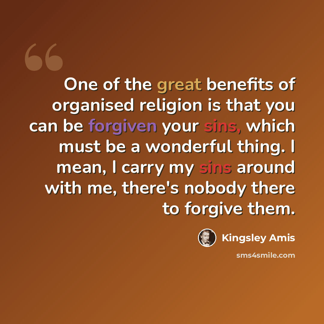 “One of the great benefits of organised religion is that you can be forgiven your sins, which must be a wonderful thing. I mean, I carry my sins around with me, there's nobody there to forgive them.” quote by Kingsley Amis