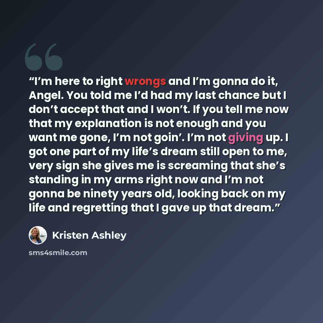 “I’m here to right wrongs and I’m gonna do it, Angel. You told me I’d had my last chance but I don’t accept that and I won’t. If you tell me now that my explanation is not enough and you want me gone, I’m not goin’. I’m not giving up. I got one part of my life’s dream still open to me, very sign…” quote by Kristen Ashley