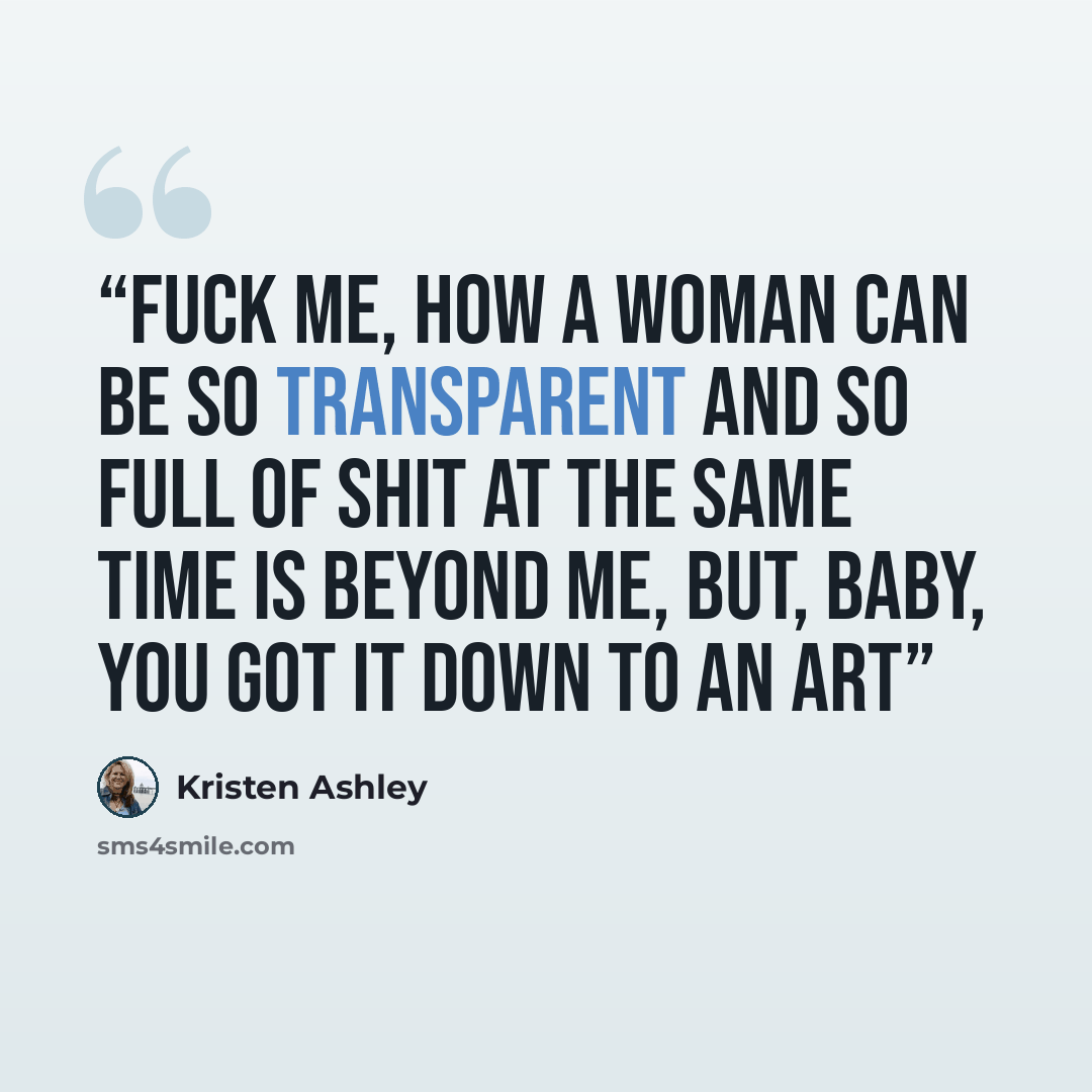 “Fuck me, how a woman can be so transparent and so full of shit at the same time is beyond me, but, baby, you got it down to an art” quote by Kristen Ashley