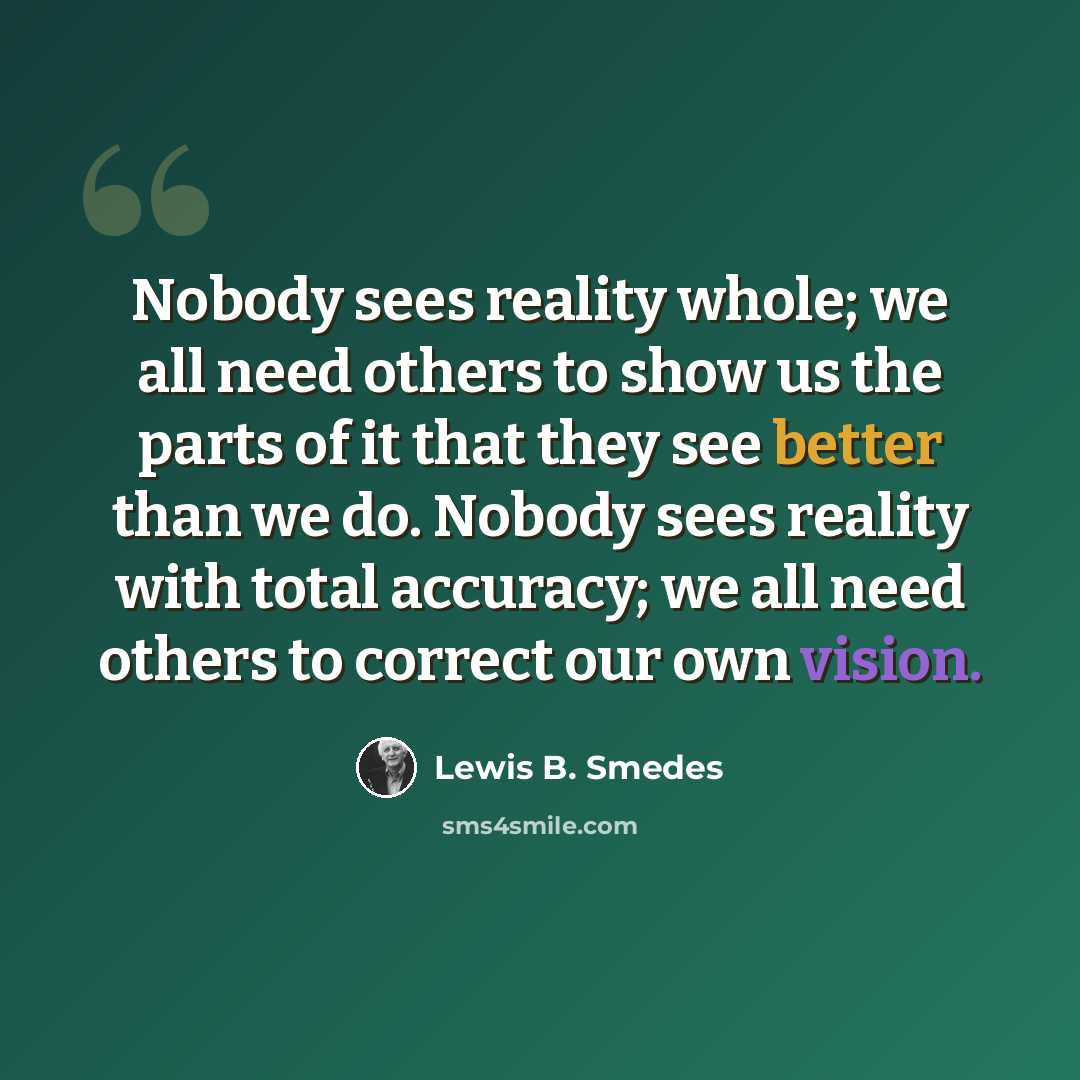 “Nobody sees reality whole; we all need others to show us the parts of it that they see better than we do. Nobody sees reality with total accuracy; we all need others to correct our own vision.” quote by Lewis B. Smedes