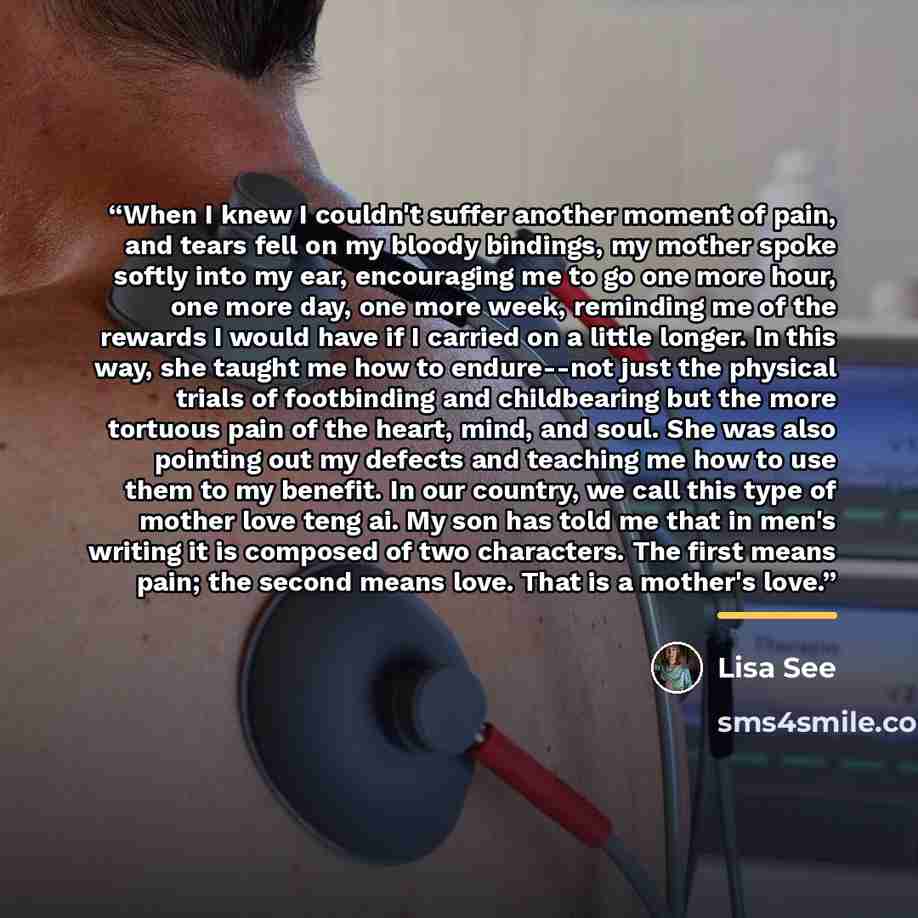 “When I knew I couldn't suffer another moment of pain, and tears fell on my bloody bindings, my mother spoke softly into my ear, encouraging me to go one more hour, one more day, one more week, reminding me of the rewards I would have if I carried on a little longer. In this way, she taught me how…” quote by Lisa See