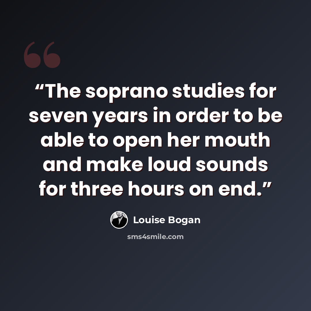 “The soprano studies for seven years in order to be able to open her mouth and make loud sounds for three hours on end.” quote by Louise Bogan