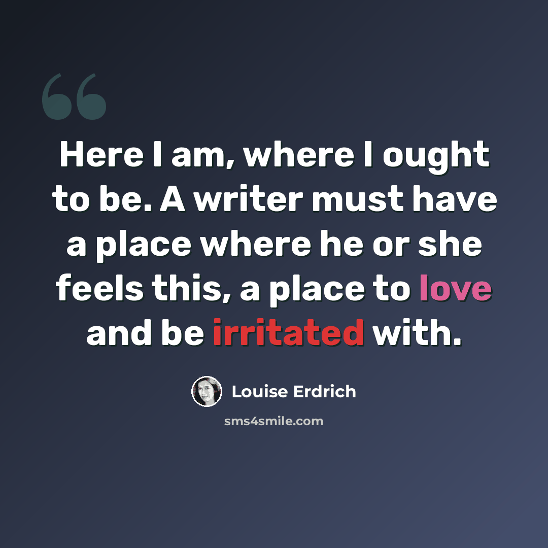 “Here I am, where I ought to be. A writer must have a place where he or she feels this, a place to love and be irritated with.” quote by Louise Erdrich