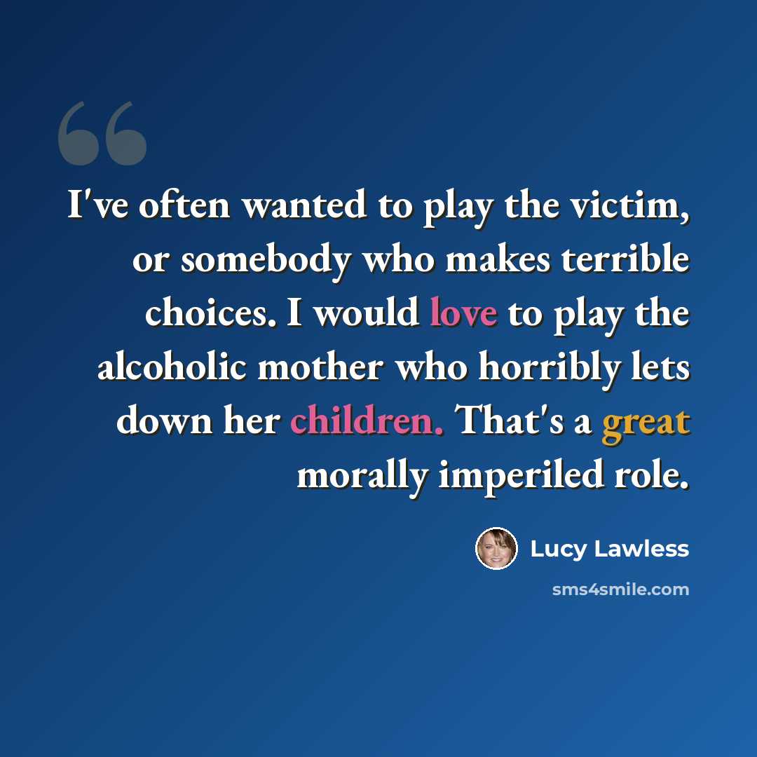 “I've often wanted to play the victim, or somebody who makes terrible choices. I would love to play the alcoholic mother who horribly lets down her children. That's a great morally imperiled role.” quote by Lucy Lawless
