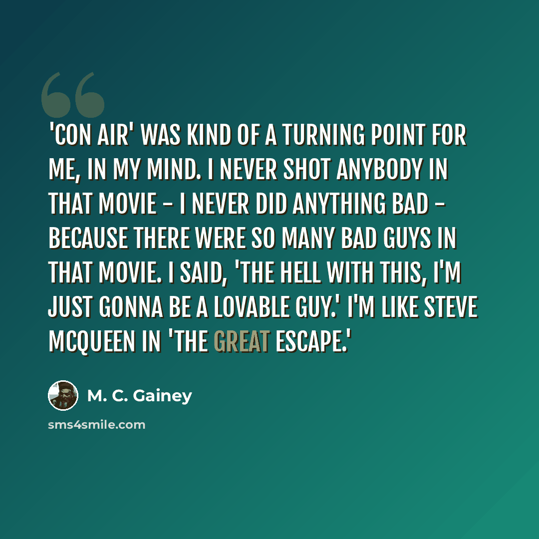 “'Con Air' was kind of a turning point for me, in my mind. I never shot anybody in that movie - I never did anything bad - because there were so many bad guys in that movie. I said, 'The hell with this, I'm just gonna be a lovable guy.' I'm like Steve McQueen in 'The Great Escape.'” quote by M. C. Gainey