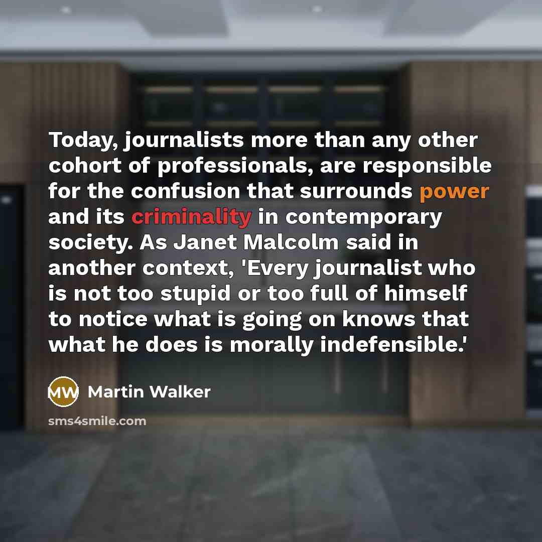 “Today, journalists more than any other cohort of professionals, are responsible for the confusion that surrounds power and its criminality in contemporary society. As Janet Malcolm said in another context, 'Every journalist who is not too stupid or too full of himself to notice what is going on…” quote by Martin Walker