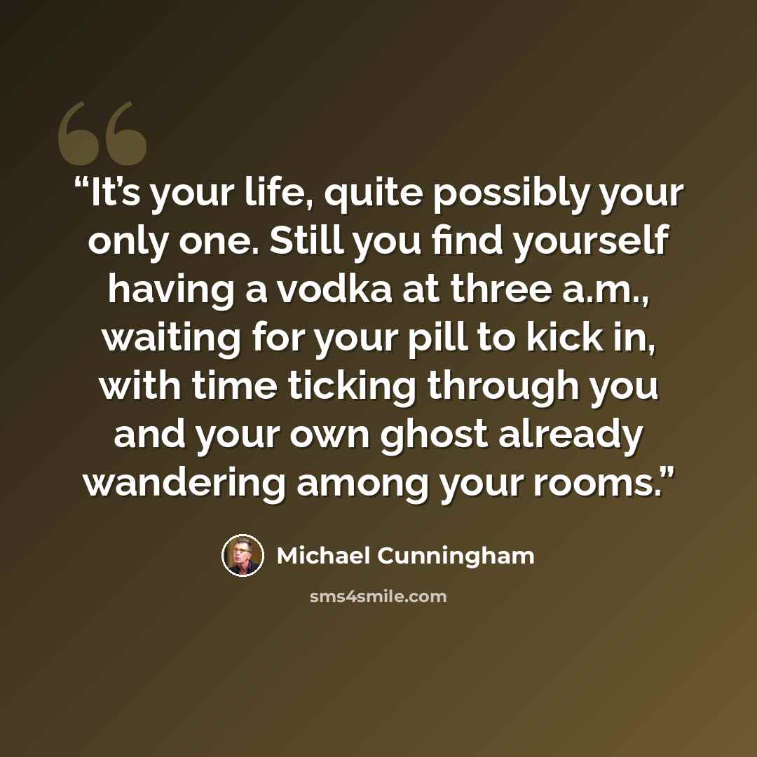 “It’s your life, quite possibly your only one. Still you find yourself having a vodka at three a.m., waiting for your pill to kick in, with time ticking through you and your own ghost already wandering among your rooms.” quote by Michael Cunningham