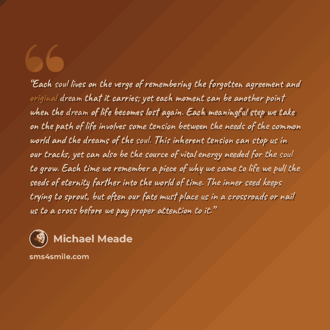 “Each soul lives on the verge of remembering the forgotten agreement and original dream that it carries; yet each moment can be another point when the dream of life becomes lost again. Each meaningful step we take on the path of life involves some tension between the needs of the common world and…” quote by Michael Meade