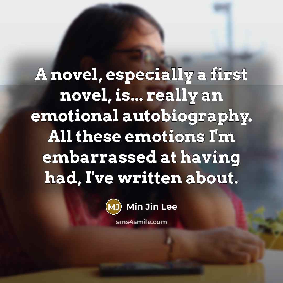 “A novel, especially a first novel, is... really an emotional autobiography. All these emotions I'm embarrassed at having had, I've written about.” quote by Min Jin Lee