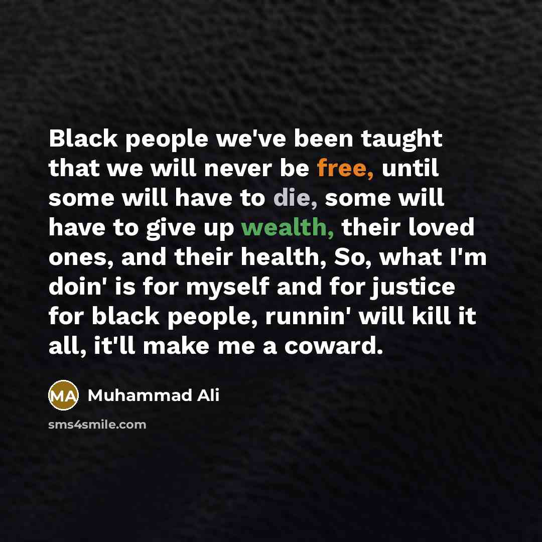 “Black people we've been taught that we will never be free, until some will have to die, some will have to give up wealth, their loved ones, and their health, So, what I'm doin' is for myself and for justice for black people, runnin' will kill it all, it'll make me a coward.” quote by Muhammad Ali