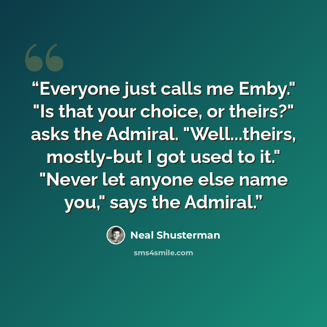 “Everyone just calls me Emby." "Is that your choice, or theirs?" asks the Admiral. "Well...theirs, mostly-but I got used to it." "Never let anyone else name you," says the Admiral.” quote by Neal Shusterman