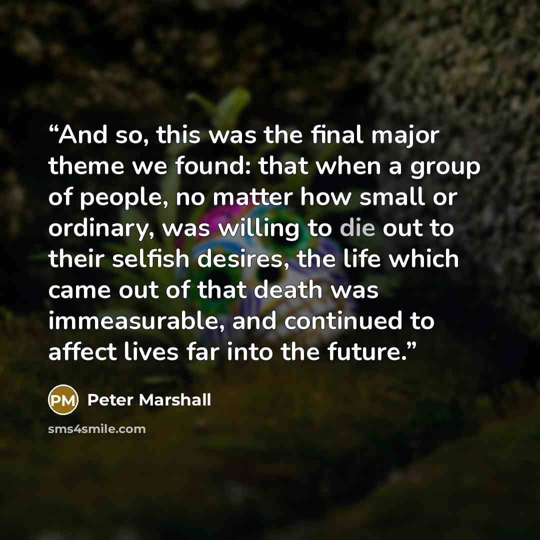 “And so, this was the final major theme we found: that when a group of people, no matter how small or ordinary, was willing to die out to their selfish desires, the life which came out of that death was immeasurable, and continued to affect lives far into the future.” quote by Peter Marshall