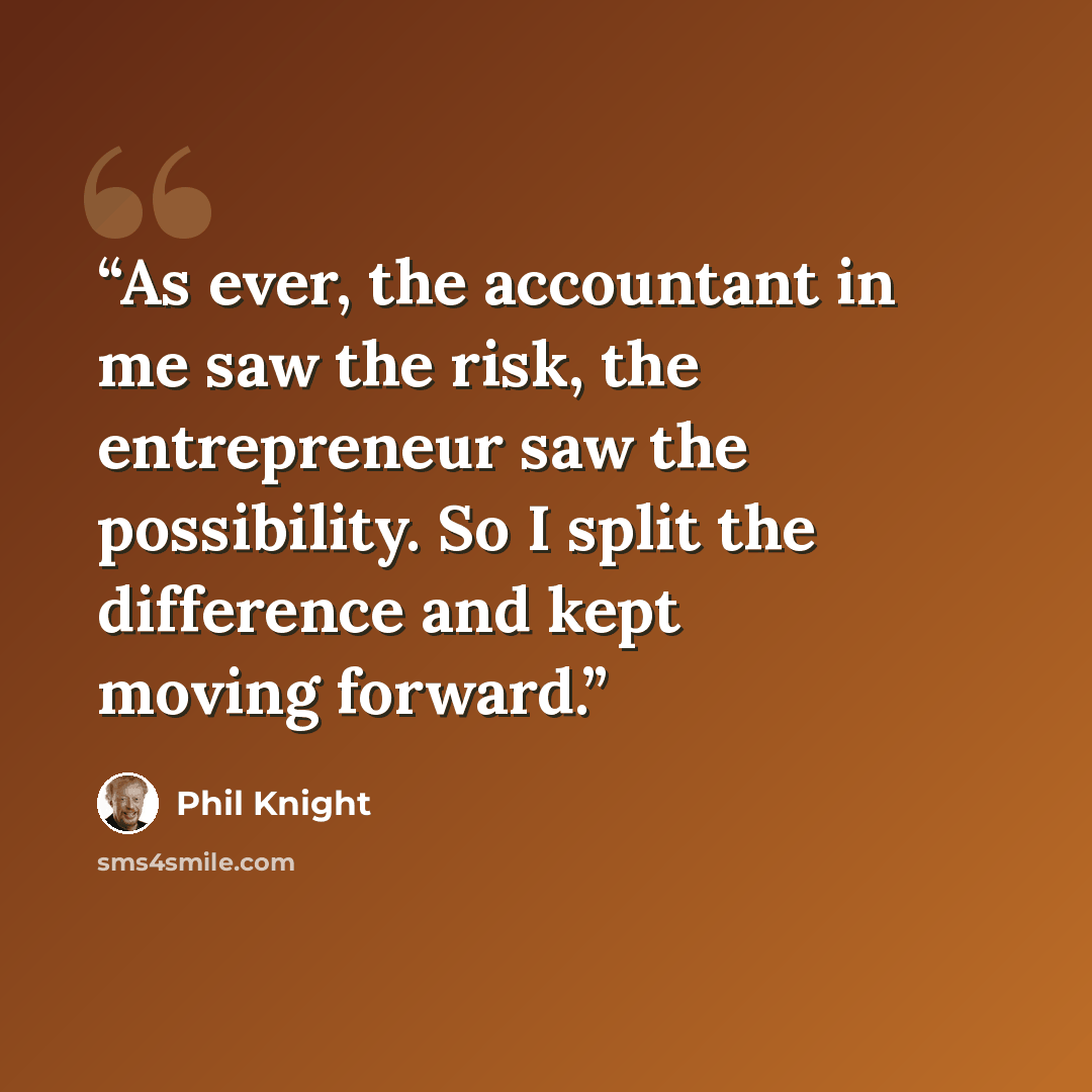 “As ever, the accountant in me saw the risk, the entrepreneur saw the possibility. So I split the difference and kept moving forward.” quote by Phil Knight