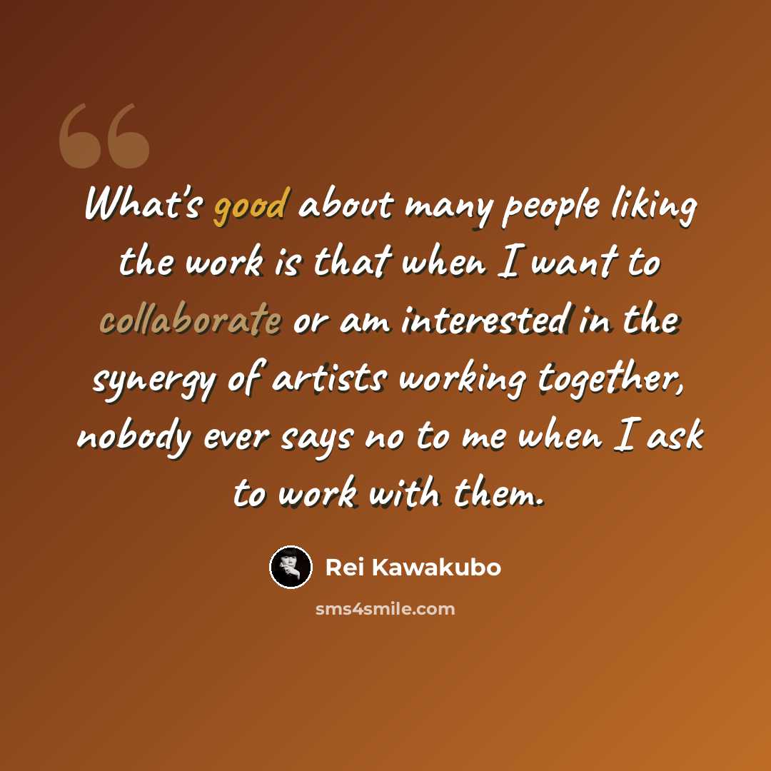 “What's good about many people liking the work is that when I want to collaborate or am interested in the synergy of artists working together, nobody ever says no to me when I ask to work with them.” quote by Rei Kawakubo
