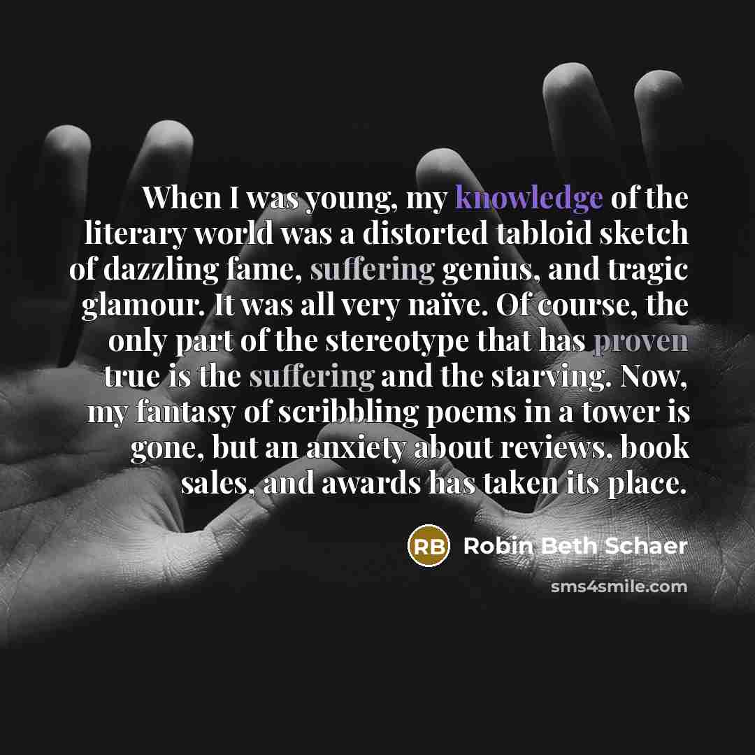 “When I was young, my knowledge of the literary world was a distorted tabloid sketch of dazzling fame, suffering genius, and tragic glamour. It was all very naïve. Of course, the only part of the stereotype that has proven true is the suffering and the starving. Now, my fantasy of scribbling poems…” quote by Robin Beth Schaer