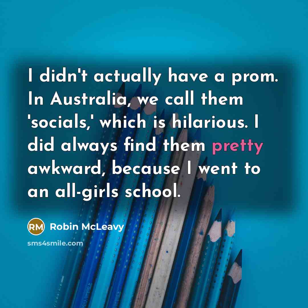 “I didn't actually have a prom. In Australia, we call them 'socials,' which is hilarious. I did always find them pretty awkward, because I went to an all-girls school.” quote by Robin McLeavy