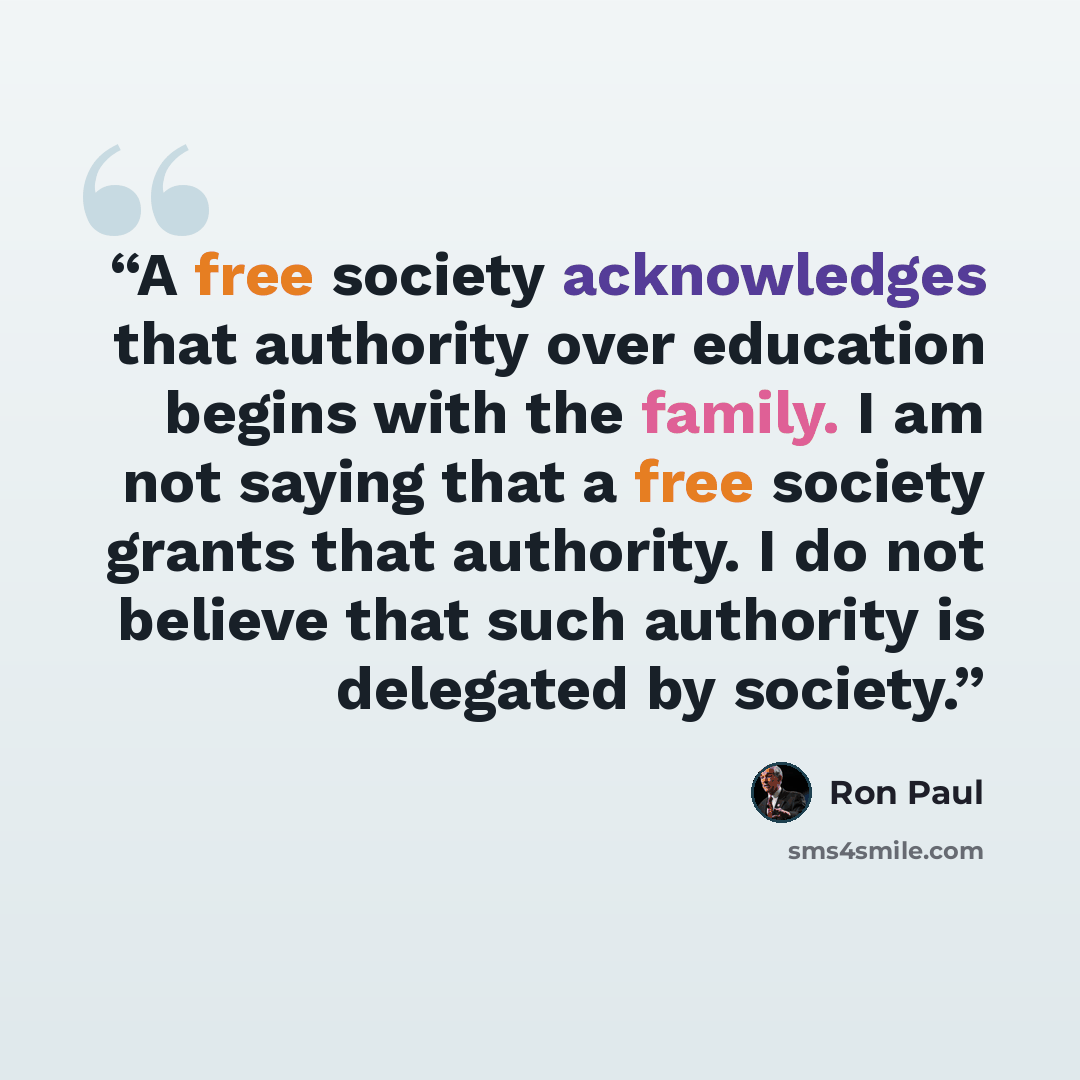 “A free society acknowledges that authority over education begins with the family. I am not saying that a free society grants that authority. I do not believe that such authority is delegated by society.” quote by Ron Paul