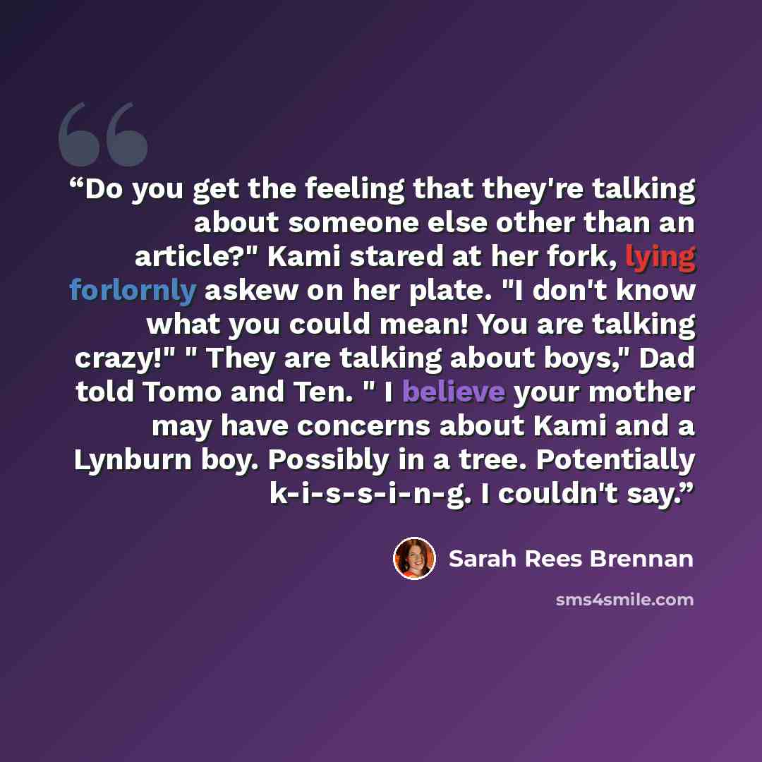 “Do you get the feeling that they're talking about someone else other than an article?" Kami stared at her fork, lying forlornly askew on her plate. "I don't know what you could mean! You are talking crazy!" " They are talking about boys," Dad told Tomo and Ten. " I believe your mother may have…” quote by Sarah Rees Brennan