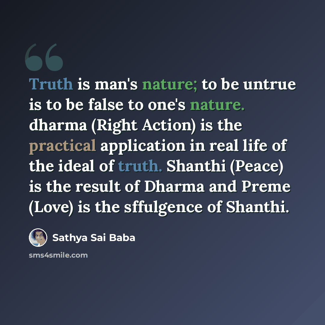 “Truth is man's nature; to be untrue is to be false to one's nature. dharma (Right Action) is the practical application in real life of the ideal of truth. Shanthi (Peace) is the result of Dharma and Preme (Love) is the sffulgence of Shanthi.” quote by Sathya Sai Baba