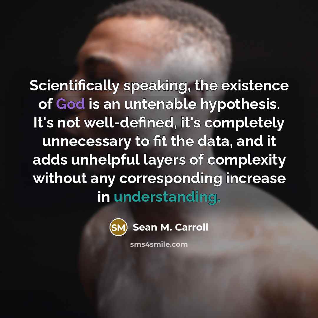 “Scientifically speaking, the existence of God is an untenable hypothesis. It's not well-defined, it's completely unnecessary to fit the data, and it adds unhelpful layers of complexity without any corresponding increase in understanding.” quote by Sean M. Carroll