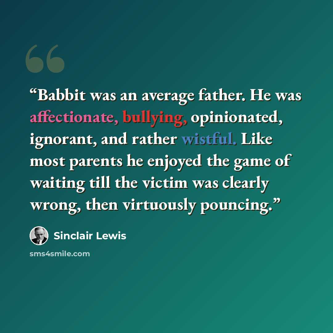 “Babbit was an average father. He was affectionate, bullying, opinionated, ignorant, and rather wistful. Like most parents he enjoyed the game of waiting till the victim was clearly wrong, then virtuously pouncing.” quote by Sinclair Lewis