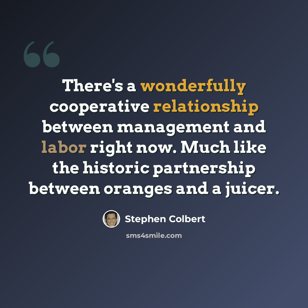 “There's a wonderfully cooperative relationship between management and labor right now. Much like the historic partnership between oranges and a juicer.” quote by Stephen Colbert
