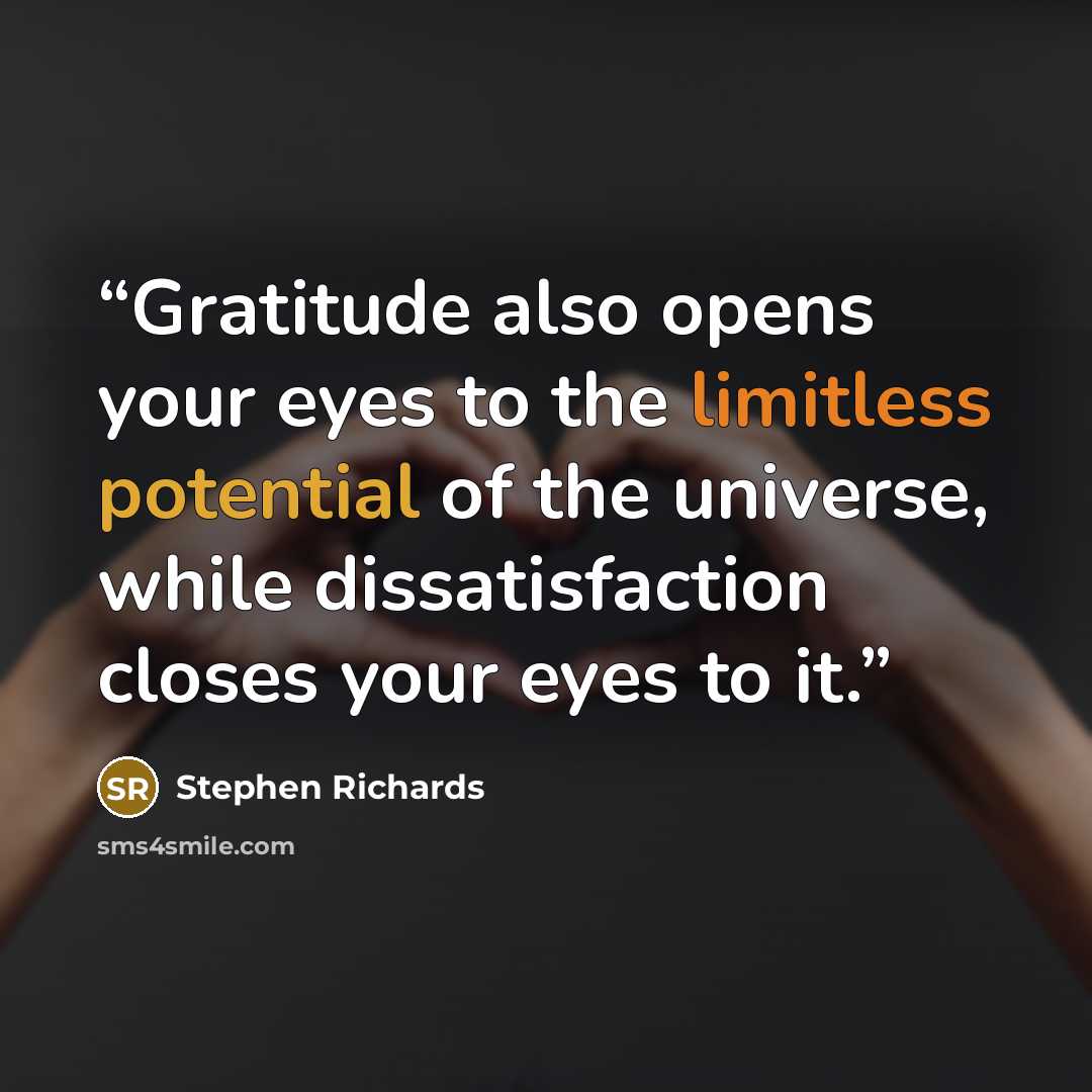 “Gratitude also opens your eyes to the limitless potential of the universe, while dissatisfaction closes your eyes to it.” quote by Stephen Richards
