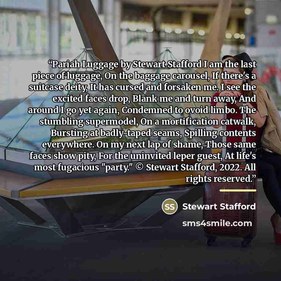 “Pariah Luggage by Stewart Stafford I am the last piece of luggage, On the baggage carousel, If there's a suitcase deity, It has cursed and forsaken me. I see the excited faces drop, Blank me and turn away, And around I go yet again, Condemned to ovoid limbo. The stumbling supermodel, On a…” quote by Stewart Stafford