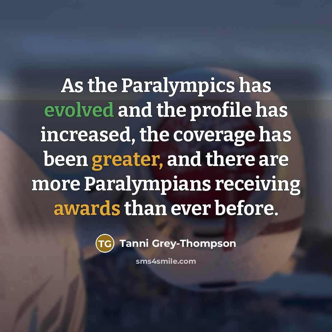 “As the Paralympics has evolved and the profile has increased, the coverage has been greater, and there are more Paralympians receiving awards than ever before.” quote by Tanni Grey-Thompson