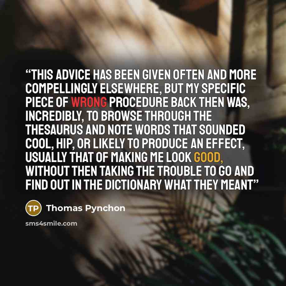 “This advice has been given often and more compellingly elsewhere, but my specific piece of wrong procedure back then was, incredibly, to browse through the thesaurus and note words that sounded cool, hip, or likely to produce an effect, usually that of making me look good, without then taking the…” quote by Thomas Pynchon