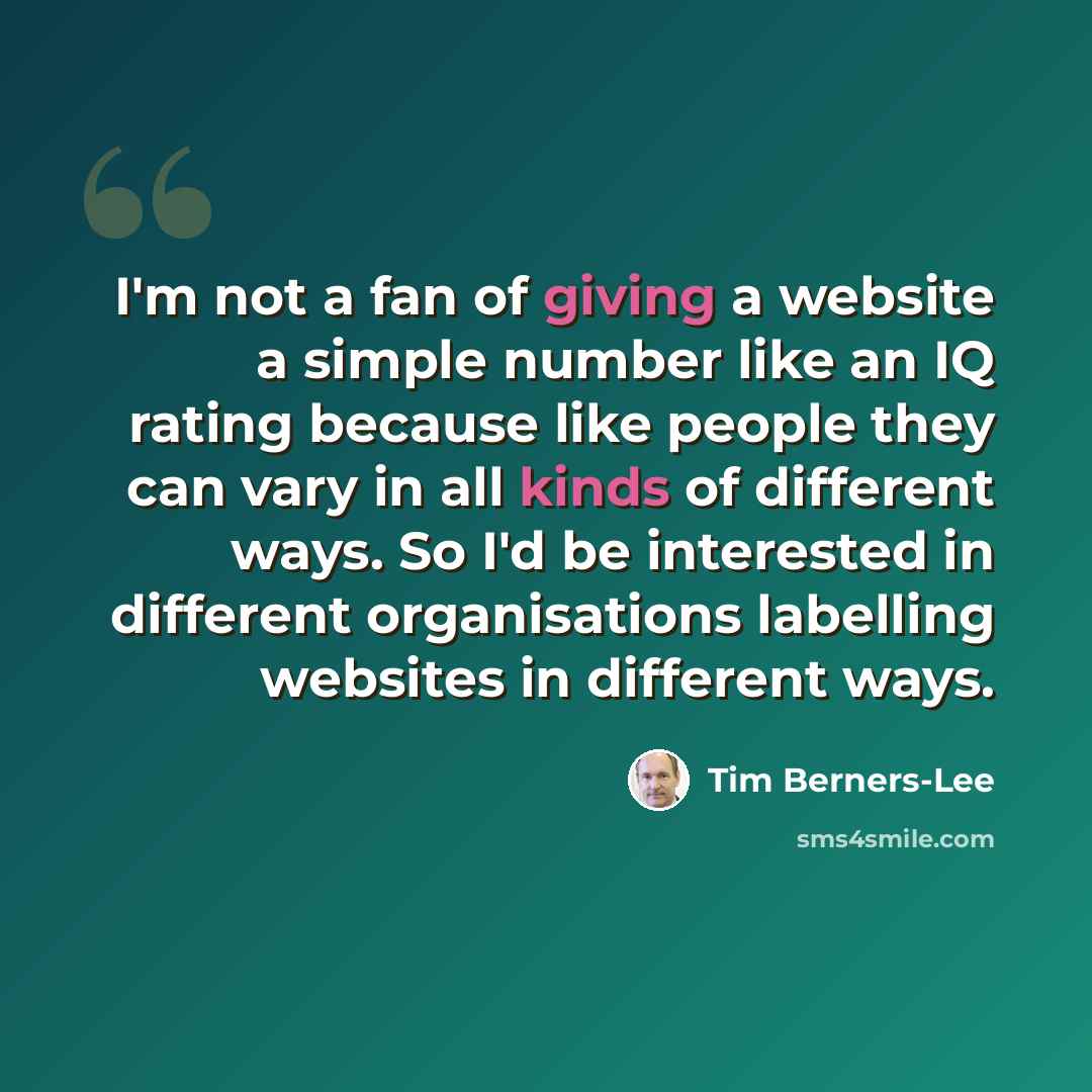“I'm not a fan of giving a website a simple number like an IQ rating because like people they can vary in all kinds of different ways. So I'd be interested in different organisations labelling websites in different ways.” quote by Tim Berners-Lee