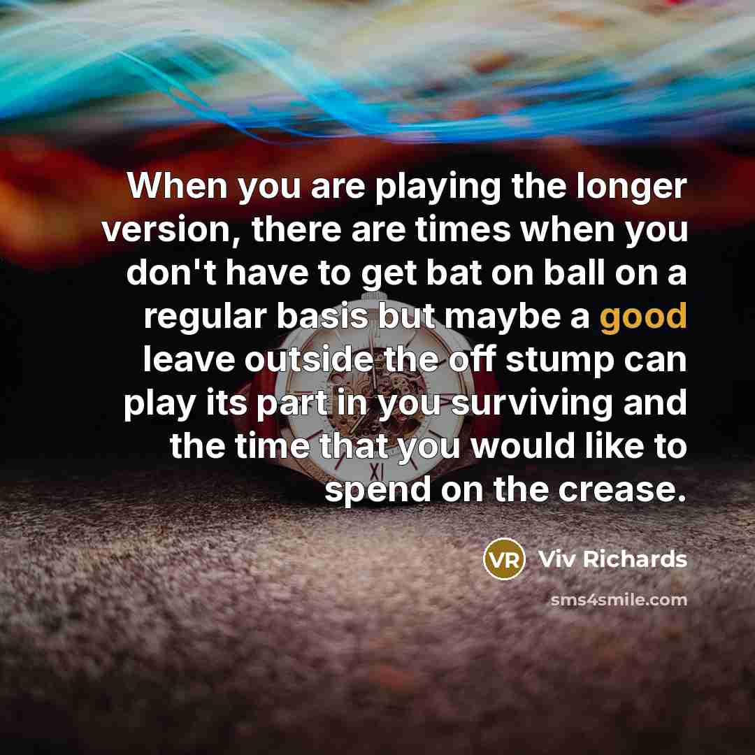 “When you are playing the longer version, there are times when you don't have to get bat on ball on a regular basis but maybe a good leave outside the off stump can play its part in you surviving and the time that you would like to spend on the crease.” quote by Viv Richards