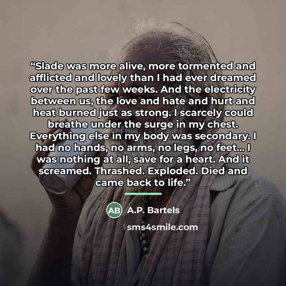 “Slade was more alive, more tormented and afflicted and lovely than I had ever dreamed over the past few weeks. And the electricity between us, the love and hate and hurt and heat burned just as strong. I scarcely could breathe under the surge in my chest. Everything else in my body was secondary…” quote by A.P. Bartels