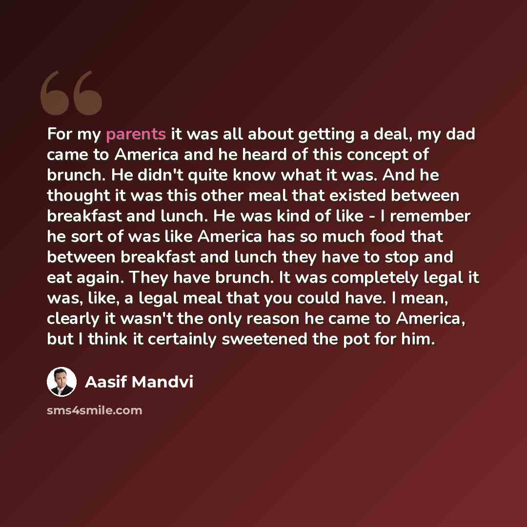 “For my parents it was all about getting a deal, my dad came to America and he heard of this concept of brunch. He didn't quite know what it was. And he thought it was this other meal that existed between breakfast and lunch. He was kind of like - I remember he sort of was like America has so much…” quote by Aasif Mandvi
