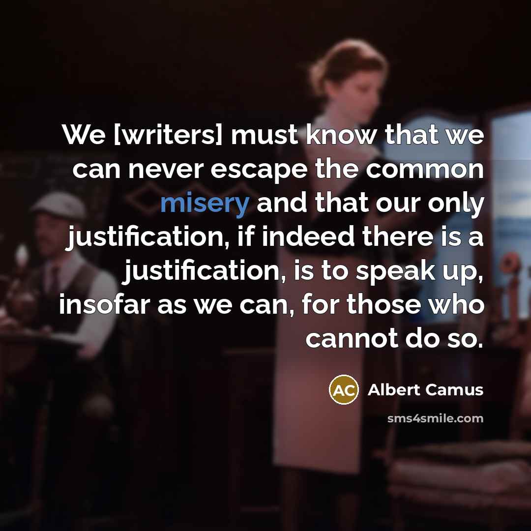 “We [writers] must know that we can never escape the common misery and that our only justification, if indeed there is a justification, is to speak up, insofar as we can, for those who cannot do so.” quote by Albert Camus