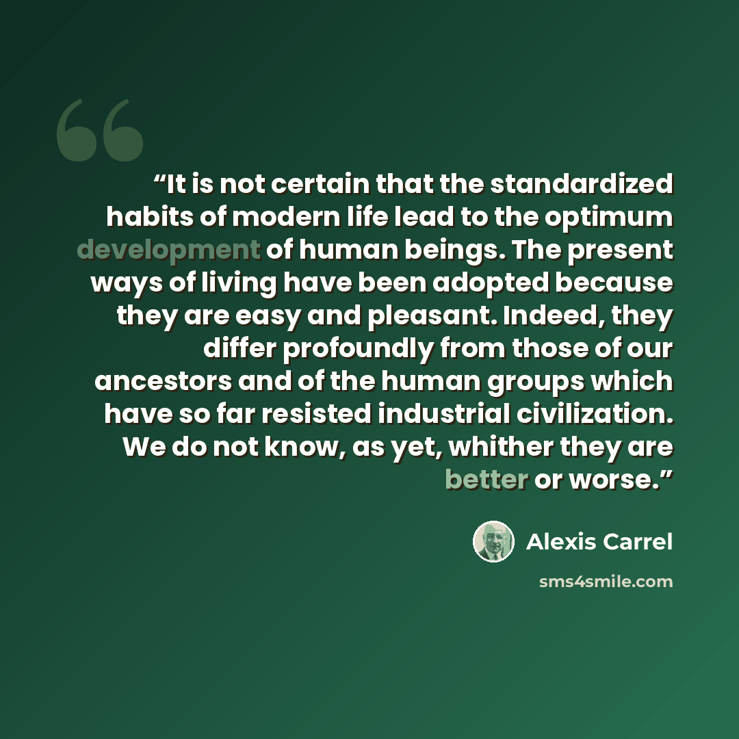 “It is not certain that the standardized habits of modern life lead to the optimum development of human beings. The present ways of living have been adopted because they are easy and pleasant. Indeed, they differ profoundly from those of our ancestors and of the human groups which have so far…” quote by Alexis Carrel