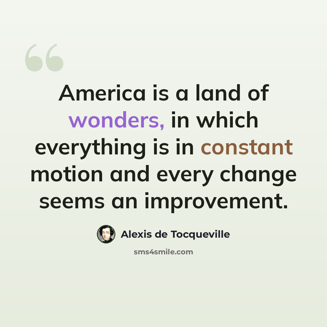 “America is a land of wonders, in which everything is in constant motion and every change seems an improvement.” quote by Alexis de Tocqueville