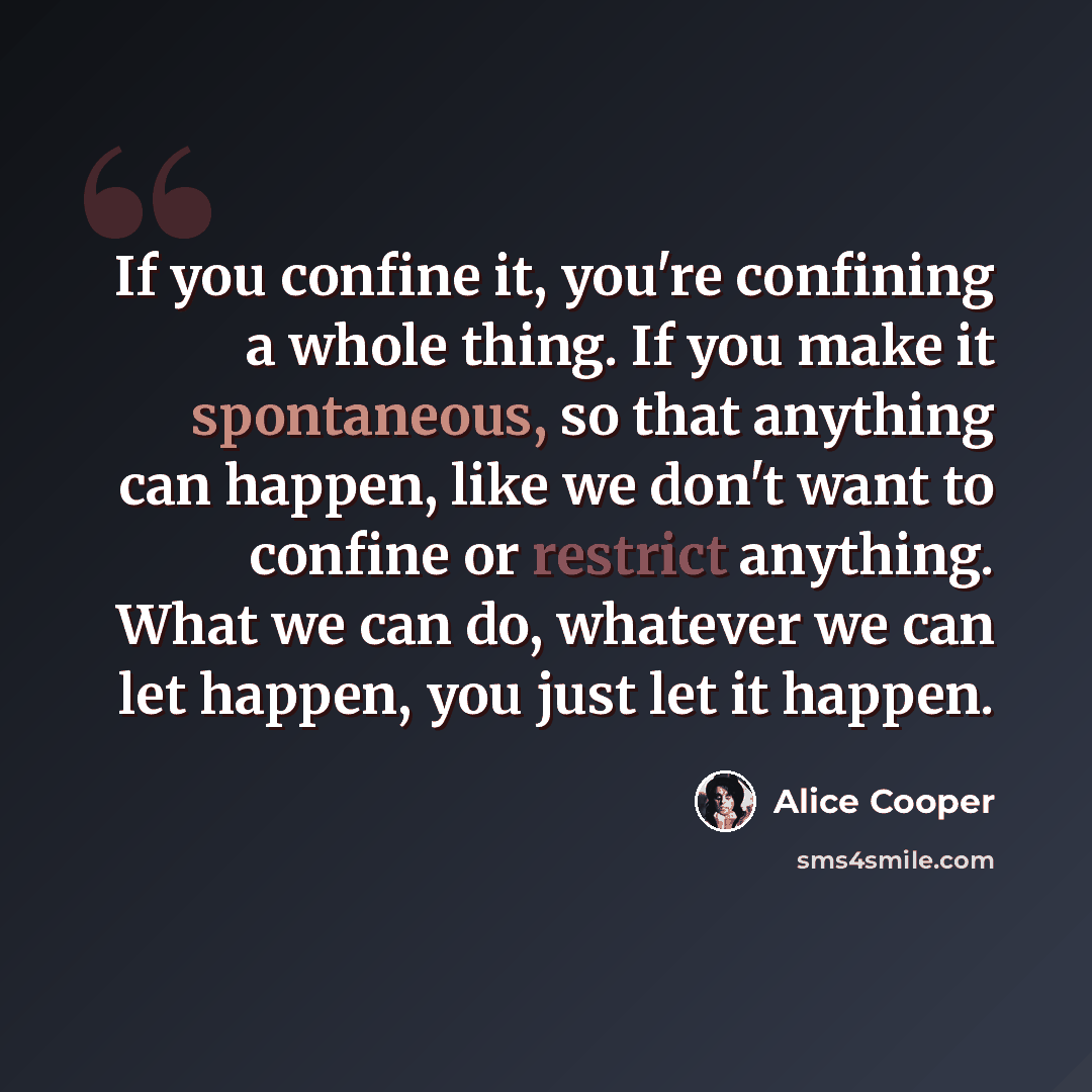“If you confine it, you're confining a whole thing. If you make it spontaneous, so that anything can happen, like we don't want to confine or restrict anything. What we can do, whatever we can let happen, you just let it happen.” quote by Alice Cooper