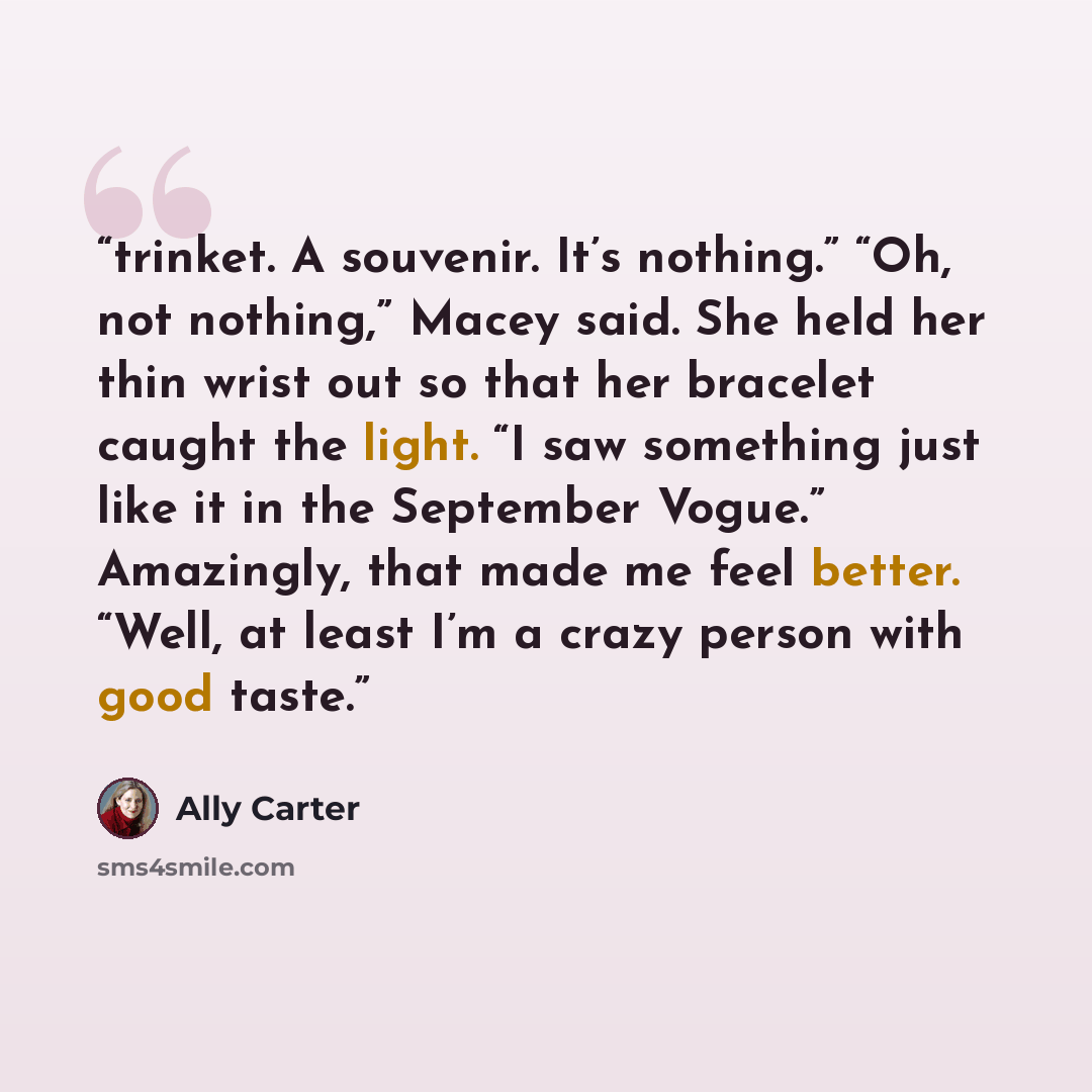 “trinket. A souvenir. It’s nothing.” “Oh, not nothing,” Macey said. She held her thin wrist out so that her bracelet caught the light. “I saw something just like it in the September Vogue.” Amazingly, that made me feel better. “Well, at least I’m a crazy person with good taste.” quote by Ally Carter